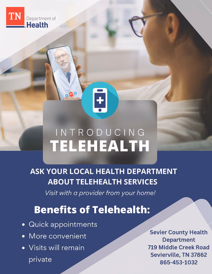 Tennessee Department of Health flyer: Introducing Telehealth. Ask your local health department about telehealth services. Visit with a provider from your home! Benefits of telehealth: quick appointments, more convenient, visits will remain private. Sevier County Health Department, 719 Middle Creek Road, Sevierville, TN 37862, 865-453-1032.